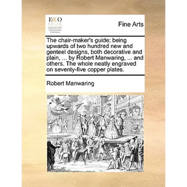 The Chair-Maker's Guide; Being Upwards of Two Hundred New and Genteel Designs, Both Decorative and Plain, ... by Robert Manwaring, ... and Others. the