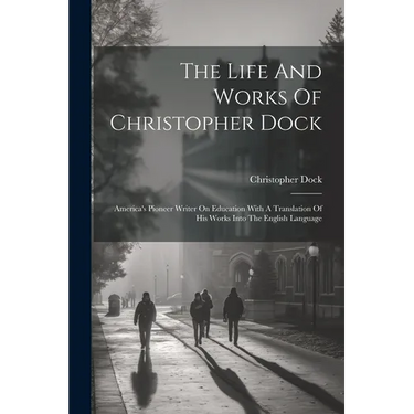 The Life And Works Of Christopher Dock: America's Pioneer Writer On Education With A Translation Of His Works Into The English Language