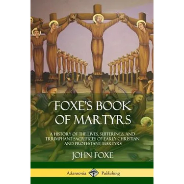 Foxe's Book of Martyrs: A History of the Lives, Sufferings, and Triumphant Sacrifices of Early Christian and Protestant Martyrs