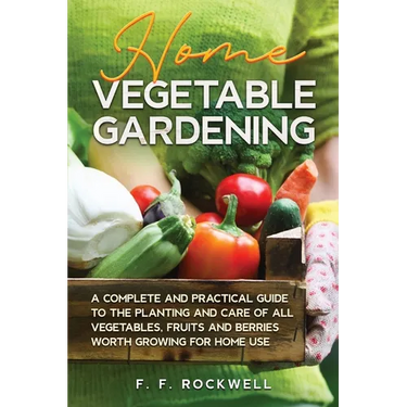 Home Vegetable Gardening: A Complete and Practical Guide to the Planting and Care of all Vegetables, Fruits and Berries Worth Growing for Home Use