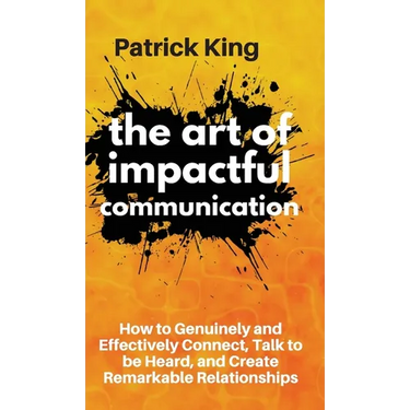 The Art of Impactful Communication: How to Genuinely and Effectively Connect, Talk to be Heard, and Create Remarkable Relationships