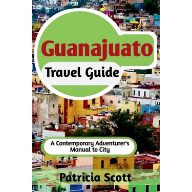 Guanajuato Travel Guide: A Contemporary Adventurer's Manual To City