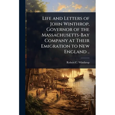Life and Letters of John Winthrop, Governor of the Massachusetts-Bay Company at Their Emigration to New England ..