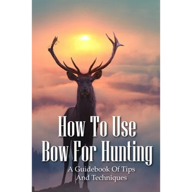 How To Use Bow For Hunting: A Guidebook Of Tips And Techniques: Explore The Outdoors Books