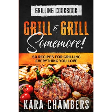 Grilling Cookbook: Grill And Grill Somemore! - Masterful Ways To Serve Up An Amazing Meal: Grill And Grill Somemore
