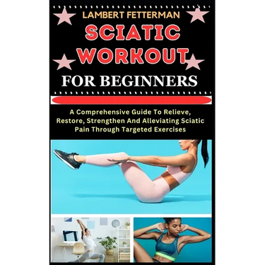 Sciatic Workout for Beginners: A Comprehensive Guide To Relieve, Restore, Strengthen And Alleviating Sciatic Pain Through Targeted Exercises