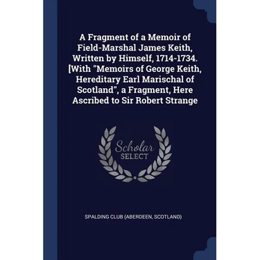 A Fragment of a Memoir of Field-Marshal James Keith, Written by Himself, 1714-1734. [With "Memoirs of George Keith, Hereditary Earl Marischal of Scotl