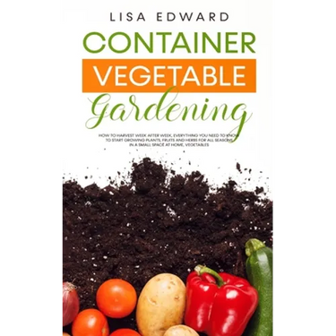 Container Vegetable Gardening: How to Harvest Week After Week, Everything You Need to Know to Start Growing Plants, Fruits and Herbs for All Seasons i
