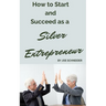 How to Start and Succeed as a Silver Entrepreneur: Why Your Silver Years are the Best Times to Start a Business