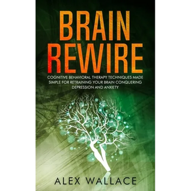 Brain Rewire: Cognitive Behavioral Therapy Techniques Made Simple For Retraining Your Brain Conquering Depression And Anxiety
