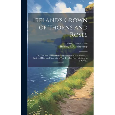 Ireland's Crown of Thorns and Roses; or, The Best of Her History by the Best of Her Writers, a Series of Historical Narratives That Read as Entertaini