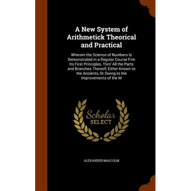 A New System of Arithmetick Theorical and Practical: Wherein the Science of Numbers Is Demonstrated in a Regular Course Frm Its First Principles, Thro