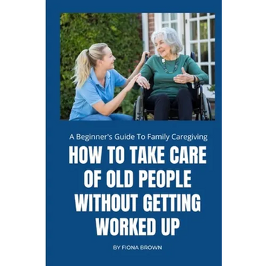How to Take Care of Old People Without Getting Worked Up: A Beginner's Guide To Family Caregiving