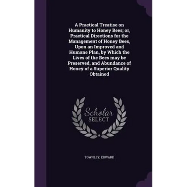 A Practical Treatise on Humanity to Honey Bees; or, Practical Directions for the Management of Honey Bees, Upon an Improved and Humane Plan, by Which