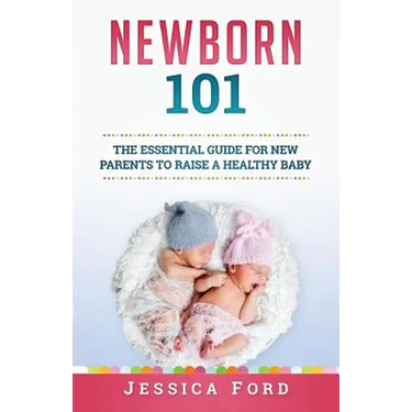 Newborn 101: The Essential Guide for New Parents to Raise a Healthy Baby