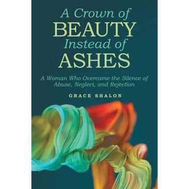 A Crown of Beauty Instead of Ashes: A Woman Who Overcame the Silence of Abuse, Neglect, and Rejection