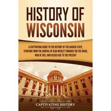 History of Wisconsin: A Captivating Guide to the History of the Badger State, Starting from the Arrival of Jean Nicolet through the Fox Wars, War of 1