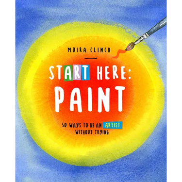 Start Here: Paint: 50 Ways to Be an Artist Without Trying