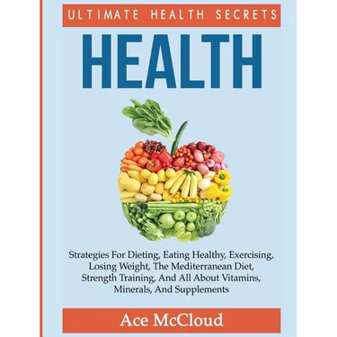 Health: Ultimate Health Secrets: Strategies For Dieting, Eating Healthy, Exercising, Losing Weight, The Mediterranean Diet, Strength Training, And All
