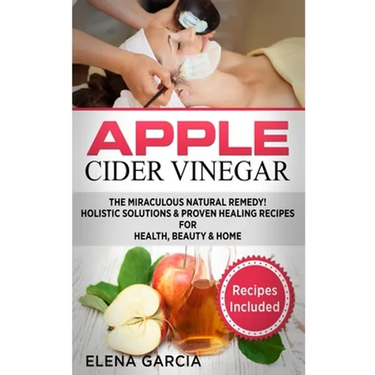 Apple Cider Vinegar: The Miraculous Natural Remedy!: Holistic Solutions & Proven Healing Recipes for Health, Beauty and Home