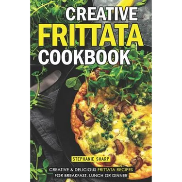Creative Frittata Cookbook: Creative & Delicious Frittata Recipes for Breakfast, Lunch or Dinner