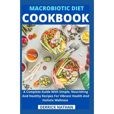 Macrobiotic Diet Cookbook: A Complete Guide With Simple, Nourishing And Healthy Recipes For Vibrant Health And Holistic Wellness