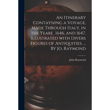 An Itinerary Contayning a Voyage, Made Through Italy, in the Yeare 1646, and 1647. Illustrated With Divers Figures of Antiquities. ... By Jo. Raymond