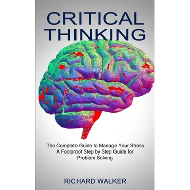 Critical Thinking: The Complete Guide to Manage Your Stress (A Foolproof Step by Step Guide for Problem Solving)