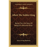 Albert The Soldier-King: Being The Life Story Of Belgium's Beloved Ruler