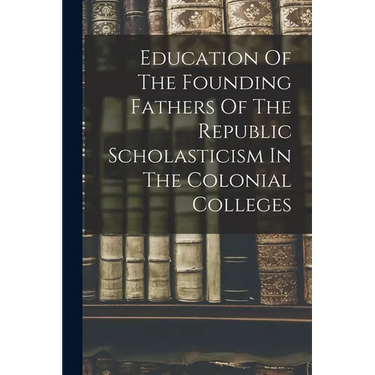 Education Of The Founding Fathers Of The Republic Scholasticism In The Colonial Colleges