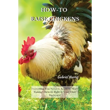 How-To Raise Chickens: Everything You Need to Know to Start Raising Chickens Right in Your Own Backyard