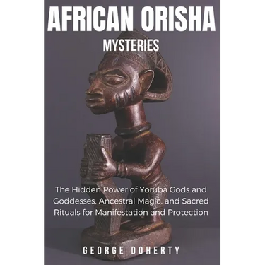 African Orisha Mysteries: The Hidden Power of Yoruba Gods and Goddesses, Ancestral Magic, and Sacred Rituals for Manifestation and Protection
