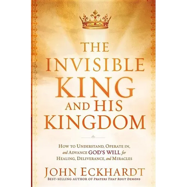 The Invisible King and His Kingdom: How to Understand, Operate In, and Advance God's Will for Healing, Deliverance, and Miracles