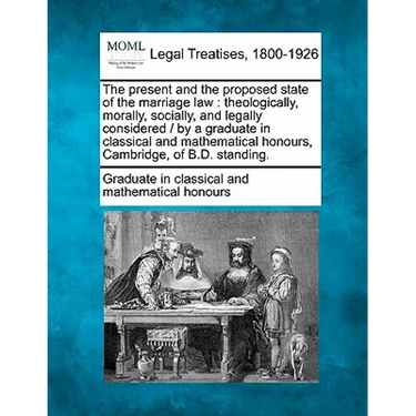 The Present and the Proposed State of the Marriage Law: Theologically, Morally, Socially, and Legally Considered / By a Graduate in Classical and Math
