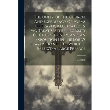 The Unity Of The Church, And Expediency Of Forms Of Prayer, Illustrated In Two Treatises [the Necessity Of Church-unity, And, An Exposition On The Lor