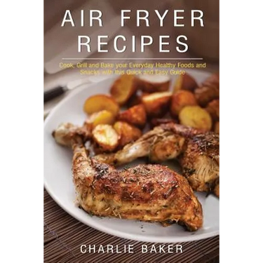Air Fryer Recipes: Cook, Grill and Bake your Everyday Healthy Foods and Snacks with this Quick and Easy Guide