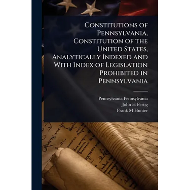 Constitutions of Pennsylvania, Constitution of the United States, Analytically Indexed and With Index of Legislation Prohibited in Pennsylvania