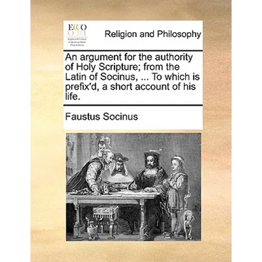 An Argument for the Authority of Holy Scripture; From the Latin of Socinus, ... to Which Is Prefix'd, a Short Account of His Life.