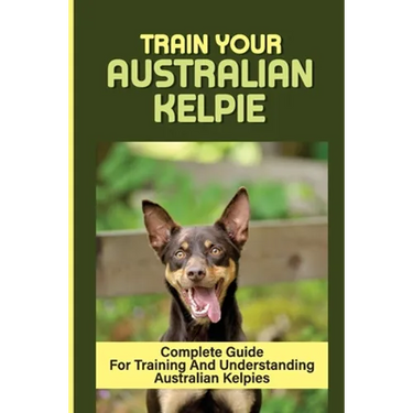 Train Your Australian Kelpie: Complete Guide For Training And Understanding Australian Kelpies: Australian Kelpie Training For Dummies
