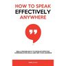 How to Speak Effectively Anywhere: Real & Proven Ways to Develop Effective Communication Skills and Win Your Audience