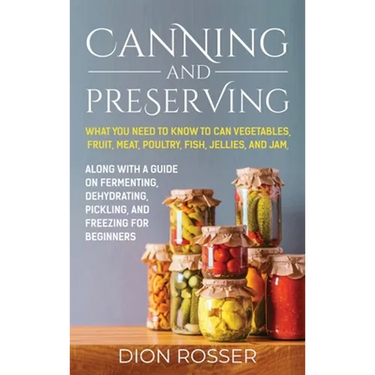 Canning and Preserving: What You Need to Know to Can Vegetables, Fruit, Meat, Poultry, Fish, Jellies, and Jam. Along with a Guide on Fermenting, Dehyd