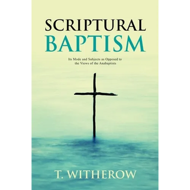Scriptural Baptism: Its Mode and Subjects as Opposed to the Views of the Anabaptists
