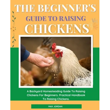 The Beginner's Guide To Raising Chickens: A Backyard Homesteading Guide To Raising Chickens For Beginners. Practical Handbook To Raising Chickens.