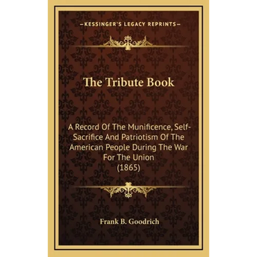 The Tribute Book: A Record Of The Munificence, Self-Sacrifice And Patriotism Of The American People During The War For The Union (1865)