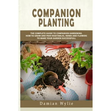 Companion Planting: The Complete Guide to Companion Gardening. How to Grow and Pair Vegetables, Herbs and Flowers to Make Your Garden Successfull
