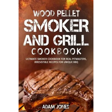 Wood Pellet Smoker and Grill Cookbook: Ultimate Smoker Cookbook for Real Pitmasters, Irresistible Recipes for Unique BBQ
