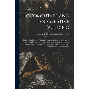 Locomotives and Locomotive Building: Being a Brief Sketch of the Growth of the Railroad System and of the Various Improvements in Locomotive Building