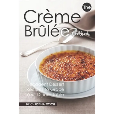 The Creme Brulee Cookbook: Decadent Dessert Recipes to Grace Your Dinner Table