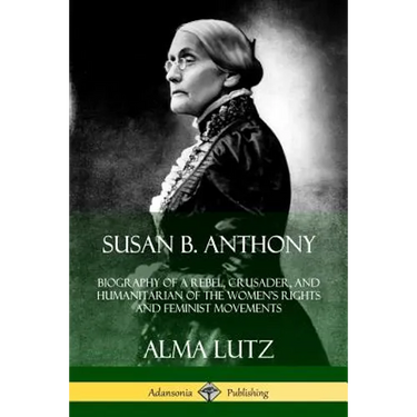 Susan B. Anthony: Biography of a Rebel, Crusader, and Humanitarian of the Women's Rights and Feminist Movements