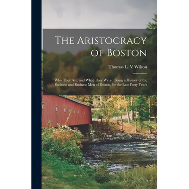 The Aristocracy of Boston: Who They Are, and What They Were: Being a History of the Business and Business Men of Boston, for the Last Forty Years